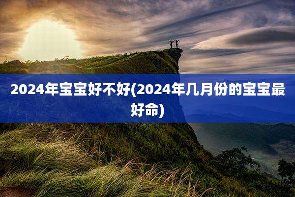 2024年宝宝好不好(2024年几月份的宝宝最好命)