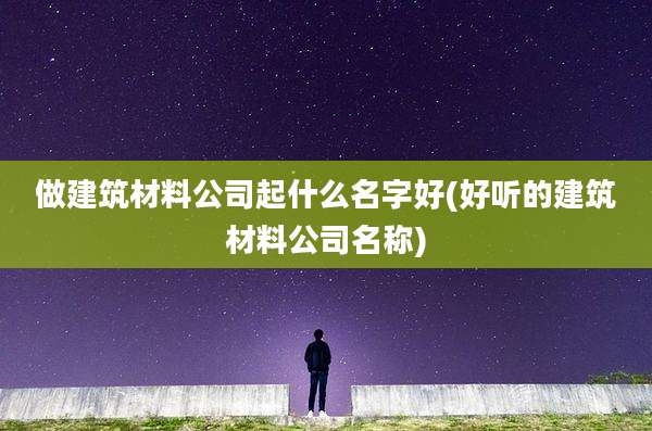 做建筑材料公司起什么名字好(好听的建筑材料公司名称)