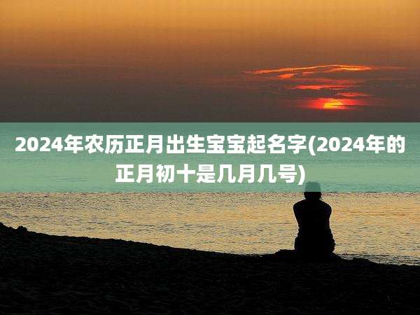2024年农历正月出生宝宝起名字(2024年的正月初十是几月几号)
