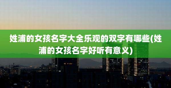 姓浦的女孩名字大全乐观的双字有哪些(姓浦的女孩名字好听有意义)