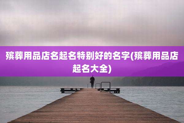 殡葬用品店名起名特别好的名字(殡葬用品店起名大全)