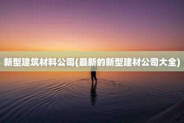 新型建筑材料公司(最新的新型建材公司大全)