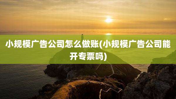 小规模广告公司怎么做账(小规模广告公司能开专票吗)