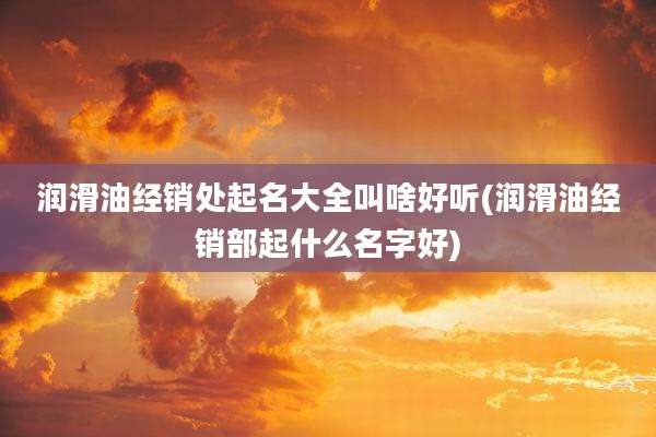 润滑油经销处起名大全叫啥好听(润滑油经销部起什么名字好)