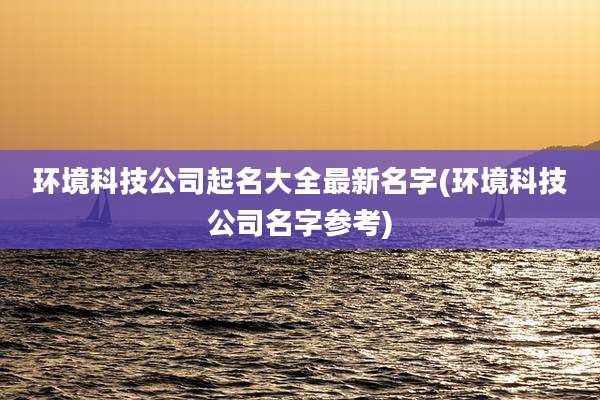 环境科技公司起名大全最新名字(环境科技公司名字参考)