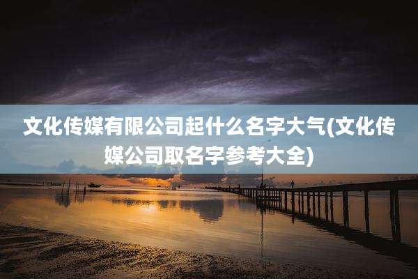 文化传媒有限公司起什么名字大气(文化传媒公司取名字参考大全)