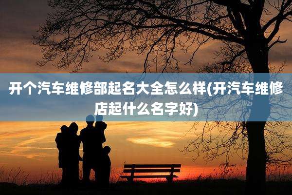 开个汽车维修部起名大全怎么样(开汽车维修店起什么名字好)