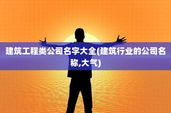 建筑工程类公司名字大全(建筑行业的公司名称,大气)