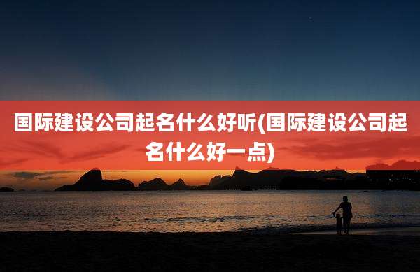 国际建设公司起名什么好听(国际建设公司起名什么好一点)