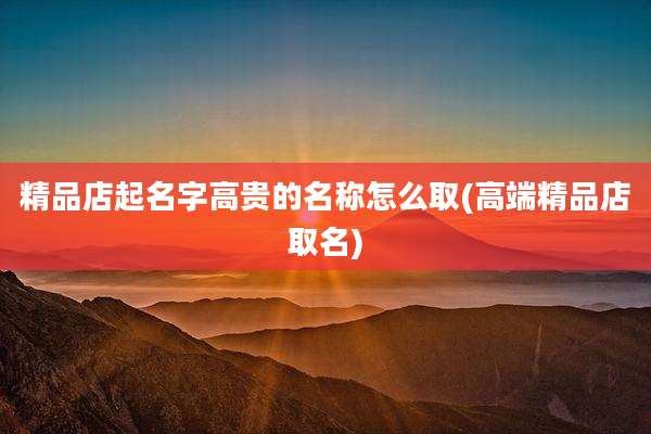 精品店起名字高贵的名称怎么取(高端精品店取名)