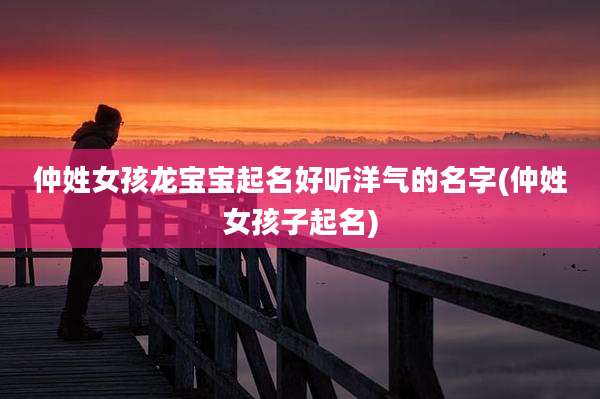 仲姓女孩龙宝宝起名好听洋气的名字(仲姓女孩子起名)