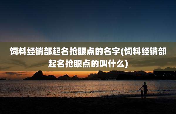 饲料经销部起名抢眼点的名字(饲料经销部起名抢眼点的叫什么)