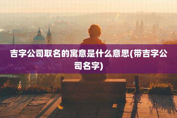 吉字公司取名的寓意是什么意思(带吉字公司名字)