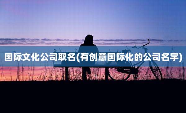 国际文化公司取名(有创意国际化的公司名字)