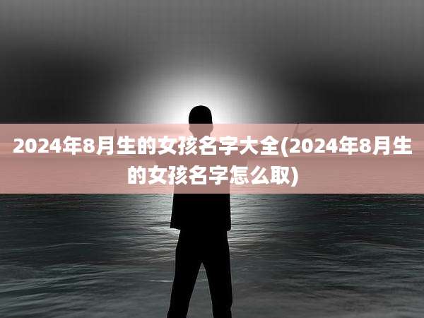 2024年8月生的女孩名字大全(2024年8月生的女孩名字怎么取)