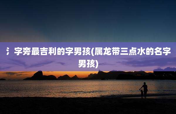 氵字旁最吉利的字男孩(属龙带三点水的名字男孩)