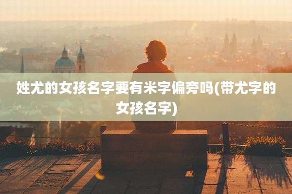 姓尤的女孩名字要有米字偏旁吗(带尤字的女孩名字)