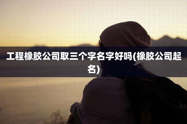 工程橡胶公司取三个字名字好吗(橡胶公司起名)