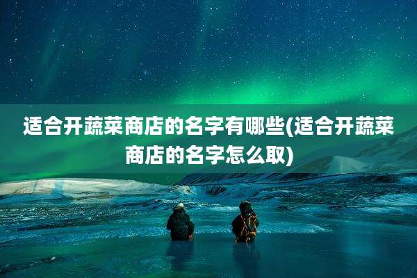 适合开蔬菜商店的名字有哪些(适合开蔬菜商店的名字怎么取)