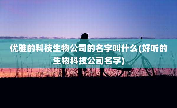 优雅的科技生物公司的名字叫什么(好听的生物科技公司名字)