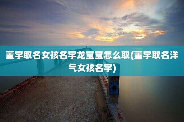 董字取名女孩名字龙宝宝怎么取(董字取名洋气女孩名字)