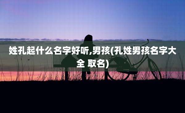 姓孔起什么名字好听,男孩(孔姓男孩名字大全 取名)