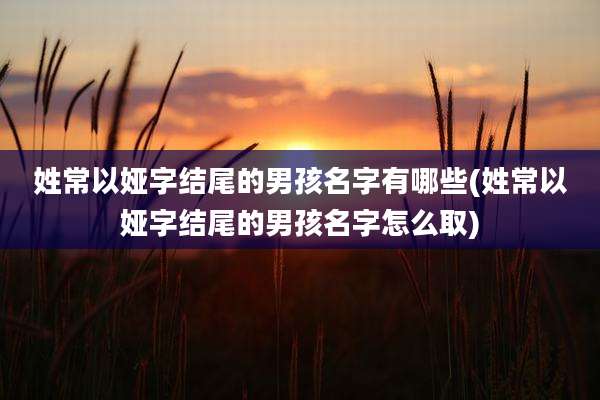 姓常以娅字结尾的男孩名字有哪些(姓常以娅字结尾的男孩名字怎么取)