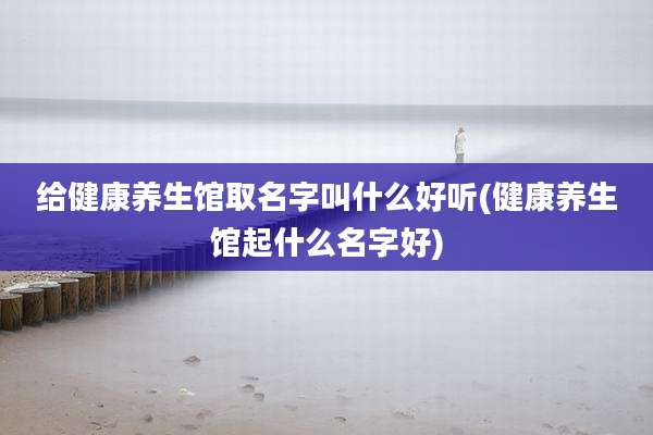 给健康养生馆取名字叫什么好听(健康养生馆起什么名字好)