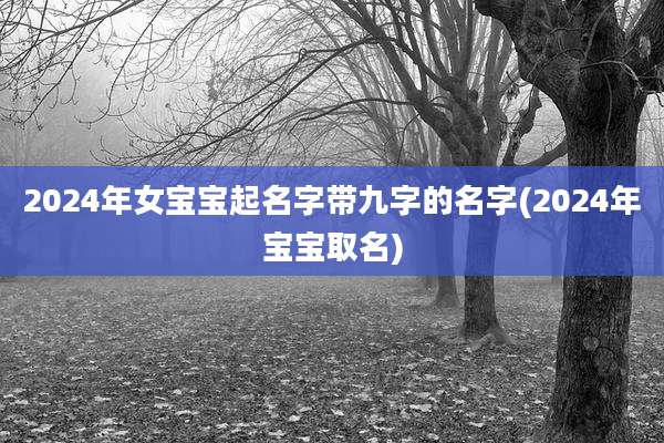 2024年女宝宝起名字带九字的名字(2024年宝宝取名)