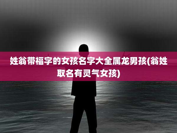 姓翁带福字的女孩名字大全属龙男孩(翁姓取名有灵气女孩)