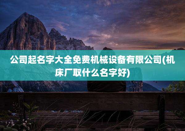 公司起名字大全免费机械设备有限公司(机床厂取什么名字好)