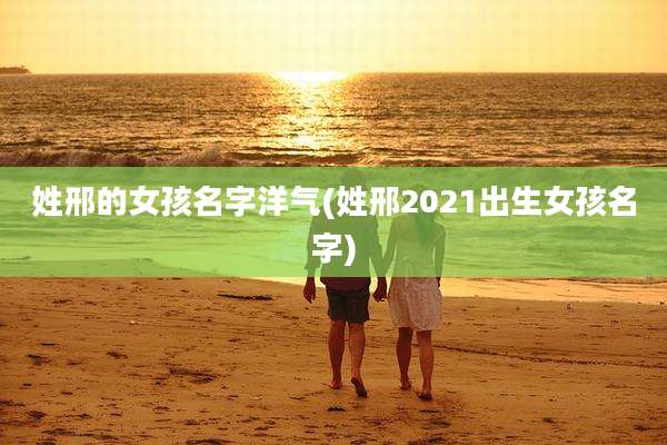 姓邢的女孩名字洋气(姓邢2021出生女孩名字)