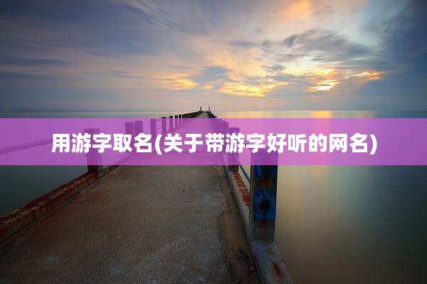 用游字取名(关于带游字好听的网名)