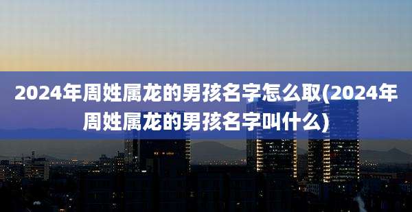 2024年周姓属龙的男孩名字怎么取(2024年周姓属龙的男孩名字叫什么)
