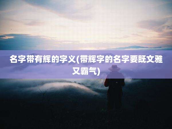 名字带有辉的字义(带辉字的名字要既文雅又霸气)