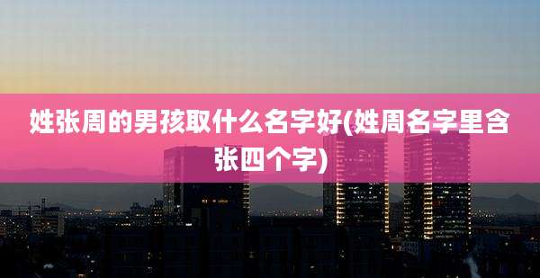 姓张周的男孩取什么名字好(姓周名字里含张四个字)