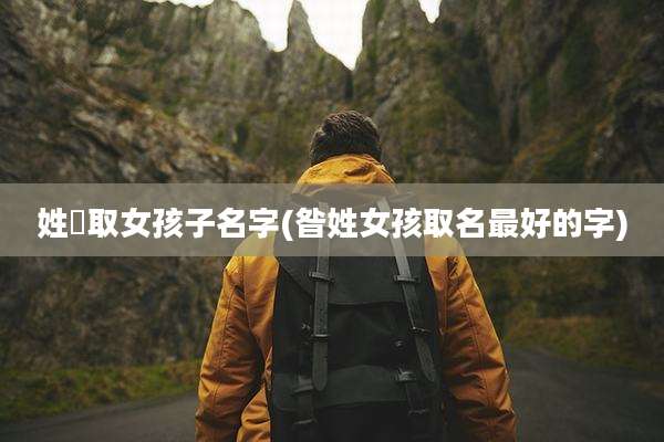 姓禤取女孩子名字(昝姓女孩取名最好的字)