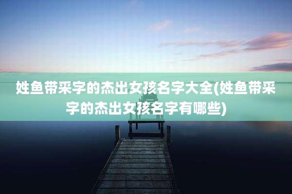 姓鱼带采字的杰出女孩名字大全(姓鱼带采字的杰出女孩名字有哪些)
