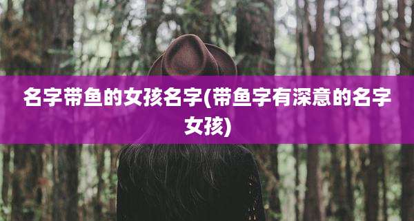 名字带鱼的女孩名字(带鱼字有深意的名字女孩)