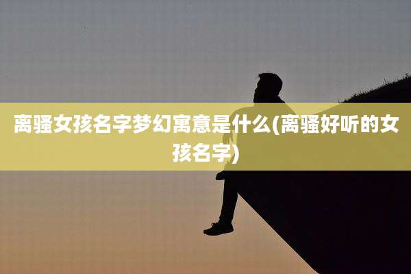 离***孩名字梦幻寓意是什么(离骚好听的女孩名字)