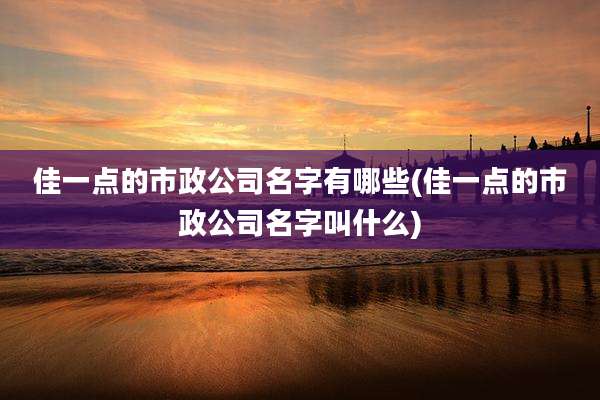 佳一点的市政公司名字有哪些(佳一点的市政公司名字叫什么)