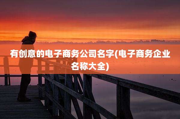 有创意的电子商务公司名字(电子商务企业名称大全)