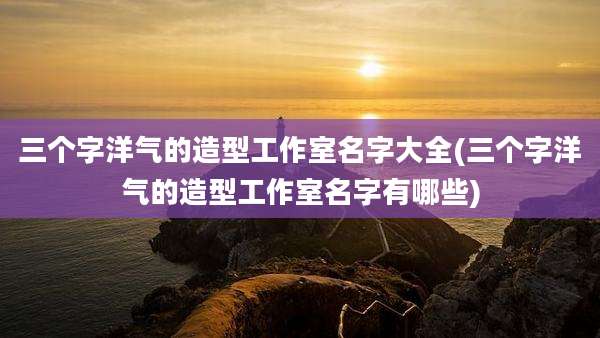 三个字洋气的造型工作室名字大全(三个字洋气的造型工作室名字有哪些)