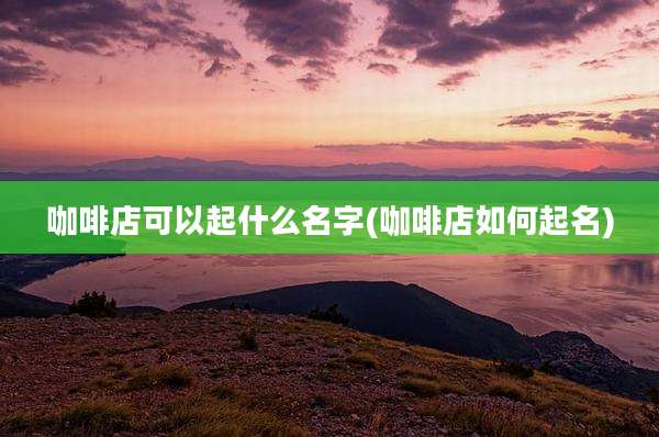 咖啡店可以起什么名字(咖啡店如何起名)