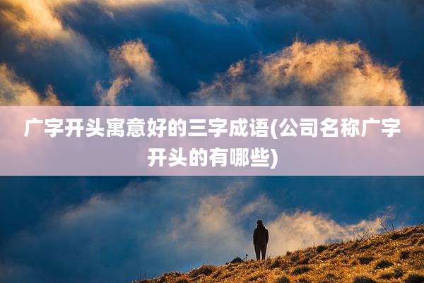 广字开头寓意好的三字成语(公司名称广字开头的有哪些)