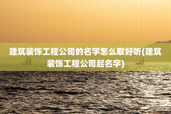 建筑装饰工程公司的名字怎么取好听(建筑装饰工程公司起名字)