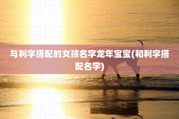 与利字搭配的女孩名字龙年宝宝(和利字搭配名字)