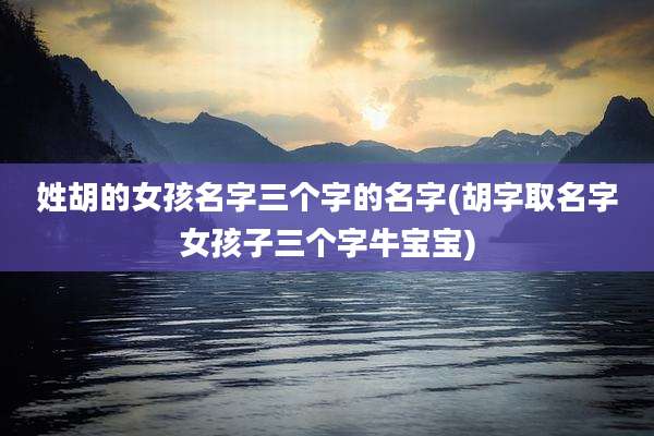 姓胡的女孩名字三个字的名字(胡字取名字女孩子三个字牛宝宝)