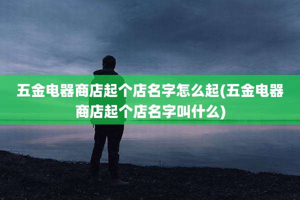 五金电器商店起个店名字怎么起(五金电器商店起个店名字叫什么)