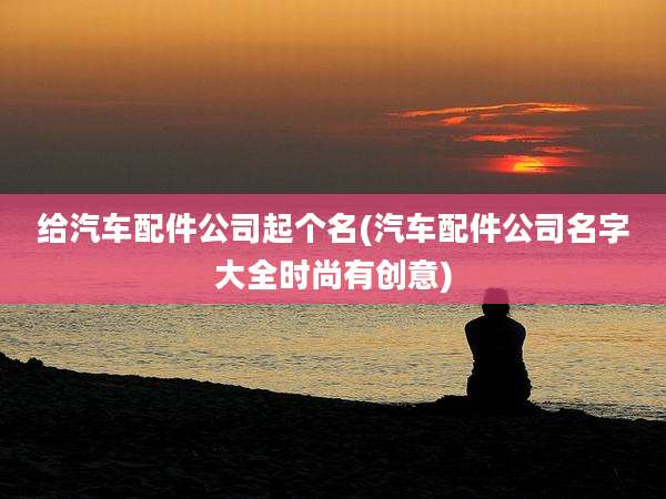 给汽车配件公司起个名(汽车配件公司名字大全时尚有创意)